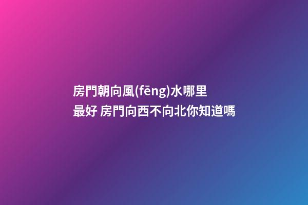 房門朝向風(fēng)水哪里最好 房門向西不向北你知道嗎